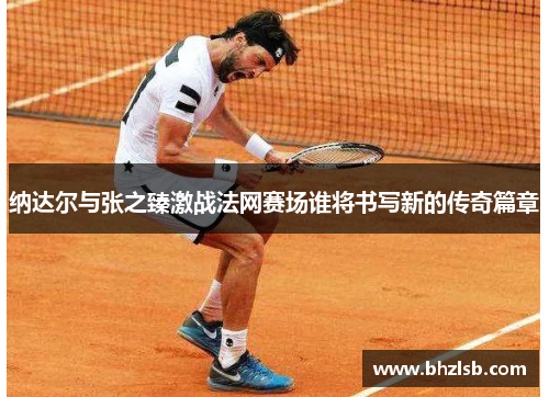 纳达尔与张之臻激战法网赛场谁将书写新的传奇篇章